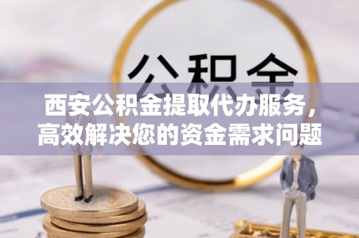平陆西安公积金提取代办服务，高效解决您的资金需求问题
