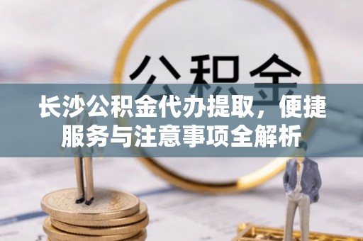 平陆长沙公积金代办提取，便捷服务与注意事项全解析