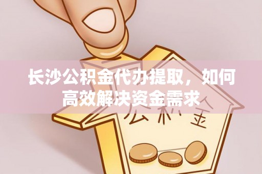 平陆长沙公积金代办提取，如何高效解决资金需求