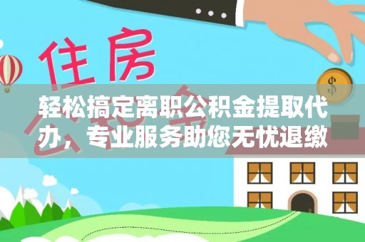 平陆轻松搞定离职公积金提取代办，专业服务助您无忧退缴