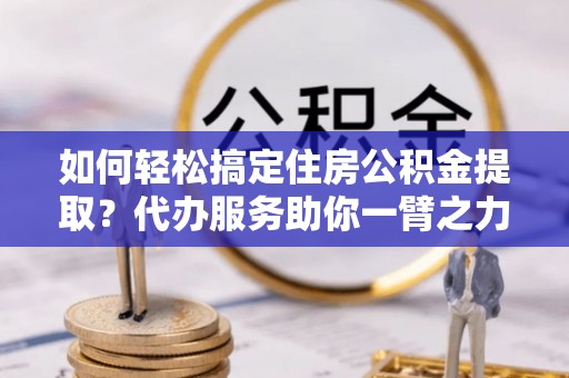 平陆如何轻松搞定住房公积金提取？代办服务助你一臂之力