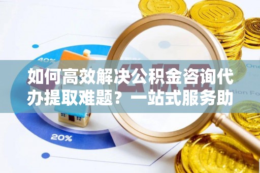 平陆如何高效解决公积金咨询代办提取难题？一站式服务助您轻松搞定