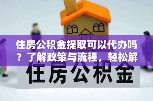 平陆住房公积金提取可以代办吗？了解政策与流程，轻松解决疑惑