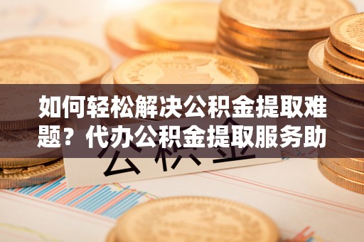 平陆如何轻松解决公积金提取难题？代办公积金提取服务助您一臂之力