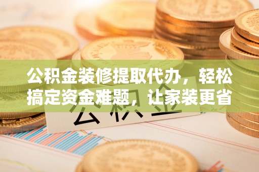 平陆公积金装修提取代办，轻松搞定资金难题，让家装更省心