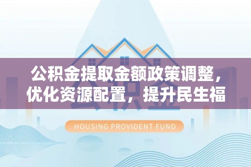 平陆公积金提取金额政策调整，优化资源配置，提升民生福祉