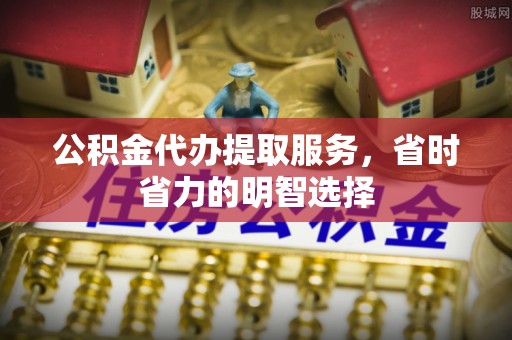 平陆公积金代办提取服务，省时省力的明智选择