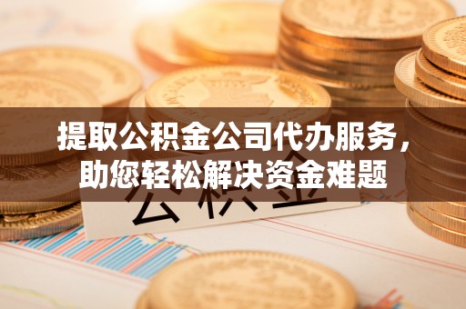 平陆提取公积金公司代办服务，助您轻松解决资金难题