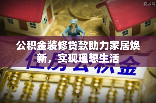 平陆公积金装修贷款助力家居焕新，实现理想生活