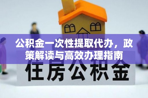 平陆公积金一次性提取代办，政策解读与高效办理指南